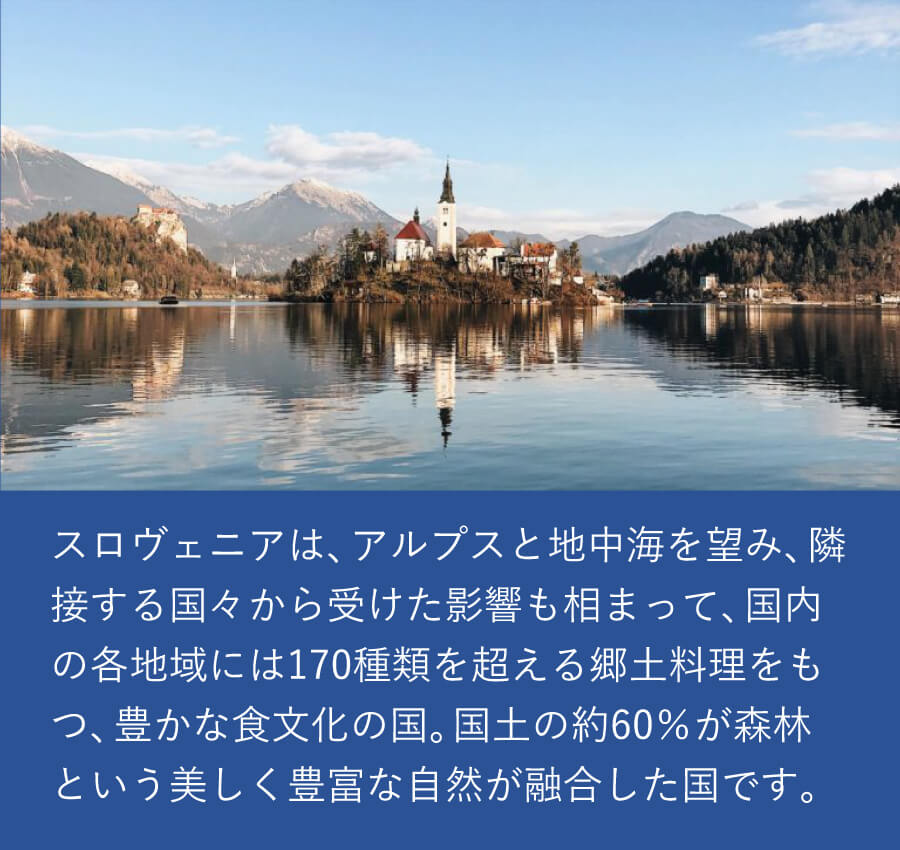 スロヴェニアは、アルプスと地中海を望み、隣接する国々から受けた影響も相まって、国内の各地域には170種類を超える郷土料理をもつ、豊かな食文化の国。国土の約60％が森林という、美しく豊富な自然が融合した国です。