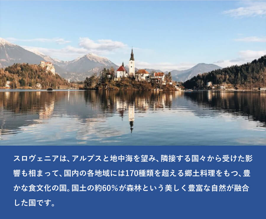 スロヴェニアは、アルプスと地中海を望み、隣接する国々から受けた影響も相まって、国内の各地域には170種類を超える郷土料理をもつ、豊かな食文化の国。国土の約60％が森林という、美しく豊富な自然が融合した国です。