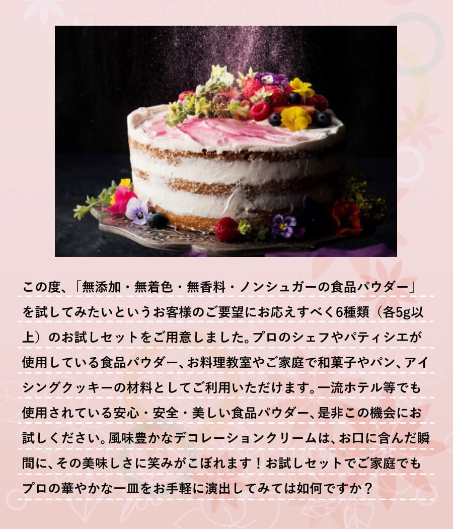 この度、「無添加・無着色・無香料・ノンシュガーの食品パウダー」を試してみたいというお客様のご要望にお応えすべく6種類(各5g以上)のお試しセットをご用意しました。プロのシェフやパティシエが使用している食品パウダー、お料理教室やご家庭で和菓子やパン、アイシングクッキーの材料としてご利用いただけます。一流ホテル等でも使用されている安心・安全・美しい食品パウダー、是非この機会にお試しください。風味豊かなデコレーションクリームは、お口に含んだ瞬間に、その美味しさに笑みがこぼれます!お試しセットでご家庭でもプロの華やかな一皿をお手軽に演出してみては如何ですか?