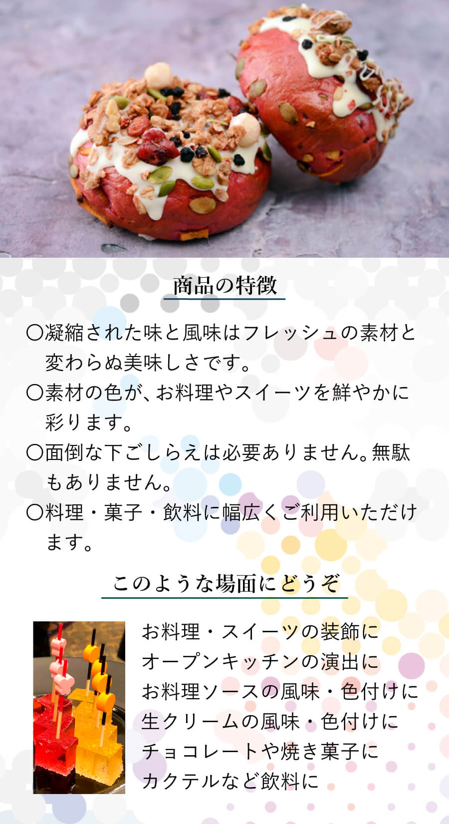 商品の特徴 〇凝縮された味と風味はフレッシュの素材と変わらぬ美味しさです。 〇素材の色が、お料理やスイーツを鮮やかに彩ります。 〇面倒な下ごしらえは必要ありません。無駄もありません。 〇料理・菓子・飲料に幅広くご利用いただけます。 このような場面にどうぞ お料理・スイーツの装飾に オープンキッチンの演出に お料理ソースの風味・色付けに 生クリームの風味・色付けに チョコレートや焼き菓子に カクテルなど飲料に