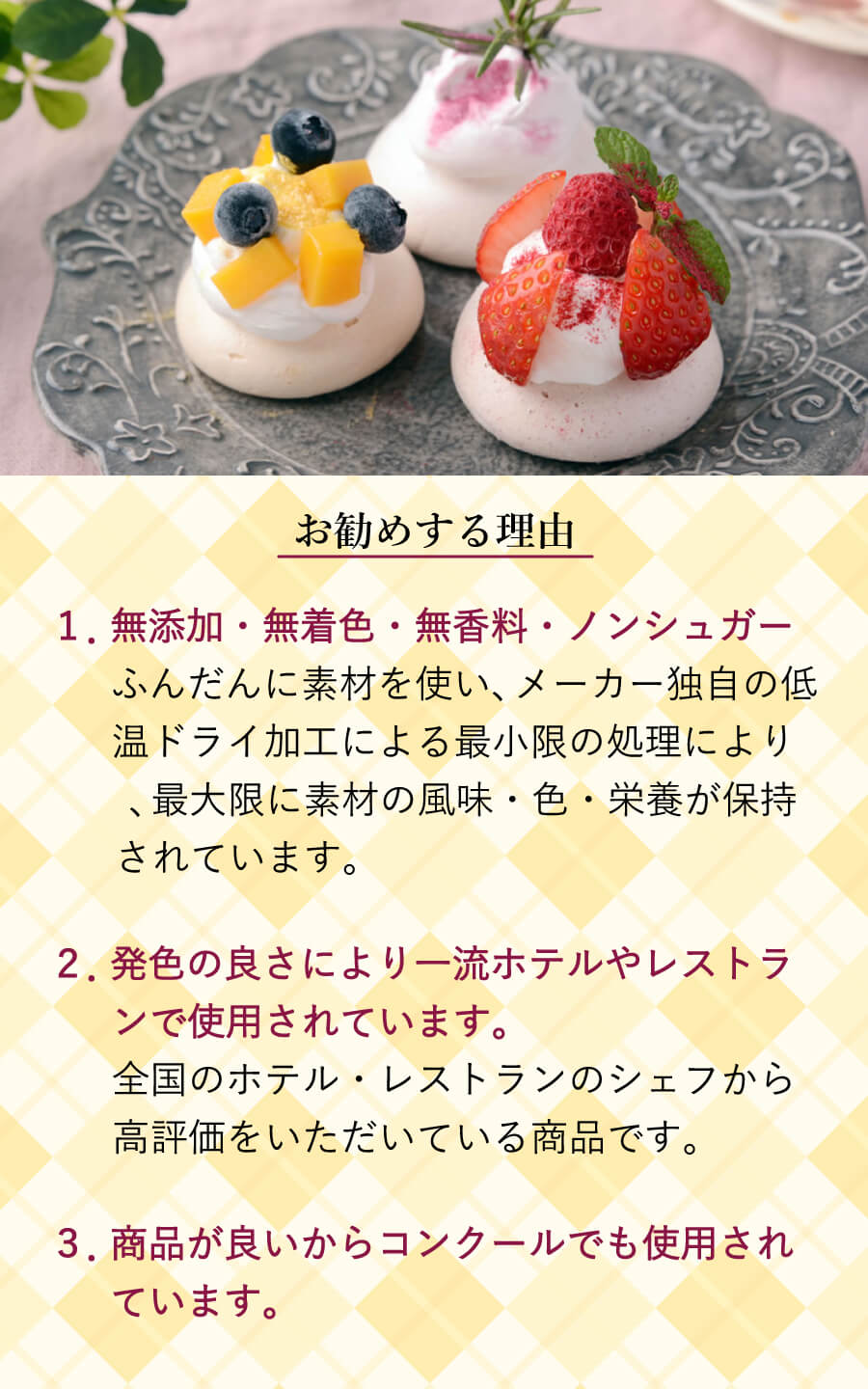 お勧めする理由 1.無添加・無着色・無香料・ノンシュガー ふんだんに素材を使い、メーカー独自の低温ドライ加工による最小限の処理により、最大限に素材の風味・色・栄養が保持されています。 2.発色の良さにより一流ホテルやレストランで使用されています。 全国のホテル・レストランのシェフから高評価をいただいている商品です。 3.商品が良いからコンクールでも使用されています。