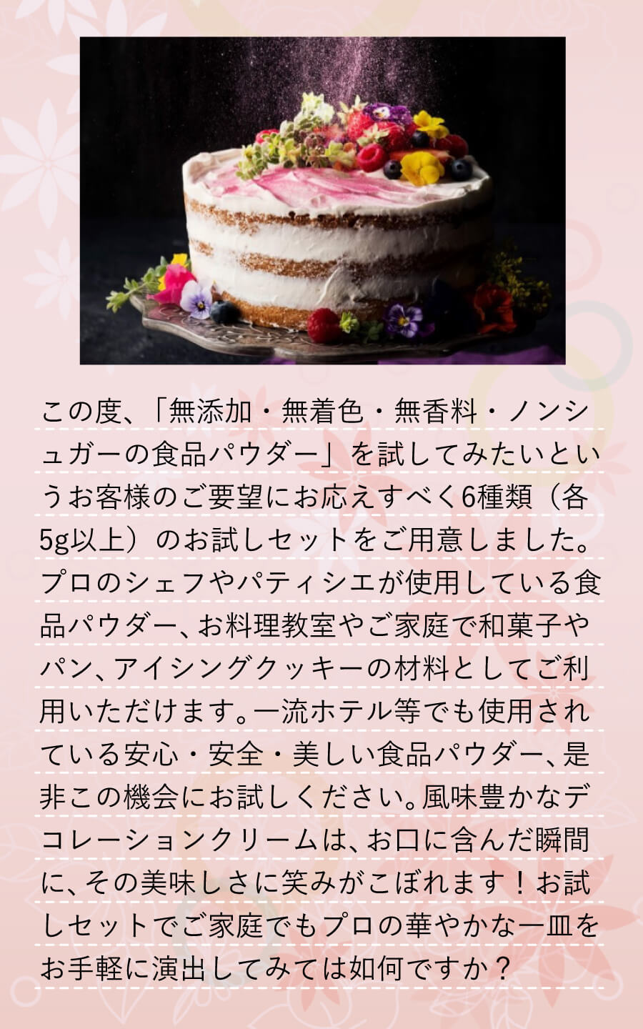 この度、「無添加・無着色・無香料・ノンシュガーの食品パウダー」を試してみたいというお客様のご要望にお応えすべく6種類(各5g以上)のお試しセットをご用意しました。プロのシェフやパティシエが使用している食品パウダー、お料理教室やご家庭で和菓子やパン、アイシングクッキーの材料としてご利用いただけます。一流ホテル等でも使用されている安心・安全・美しい食品パウダー、是非この機会にお試しください。風味豊かなデコレーションクリームは、お口に含んだ瞬間に、その美味しさに笑みがこぼれます!お試しセットでご家庭でもプロの華やかな一皿をお手軽に演出してみては如何ですか?