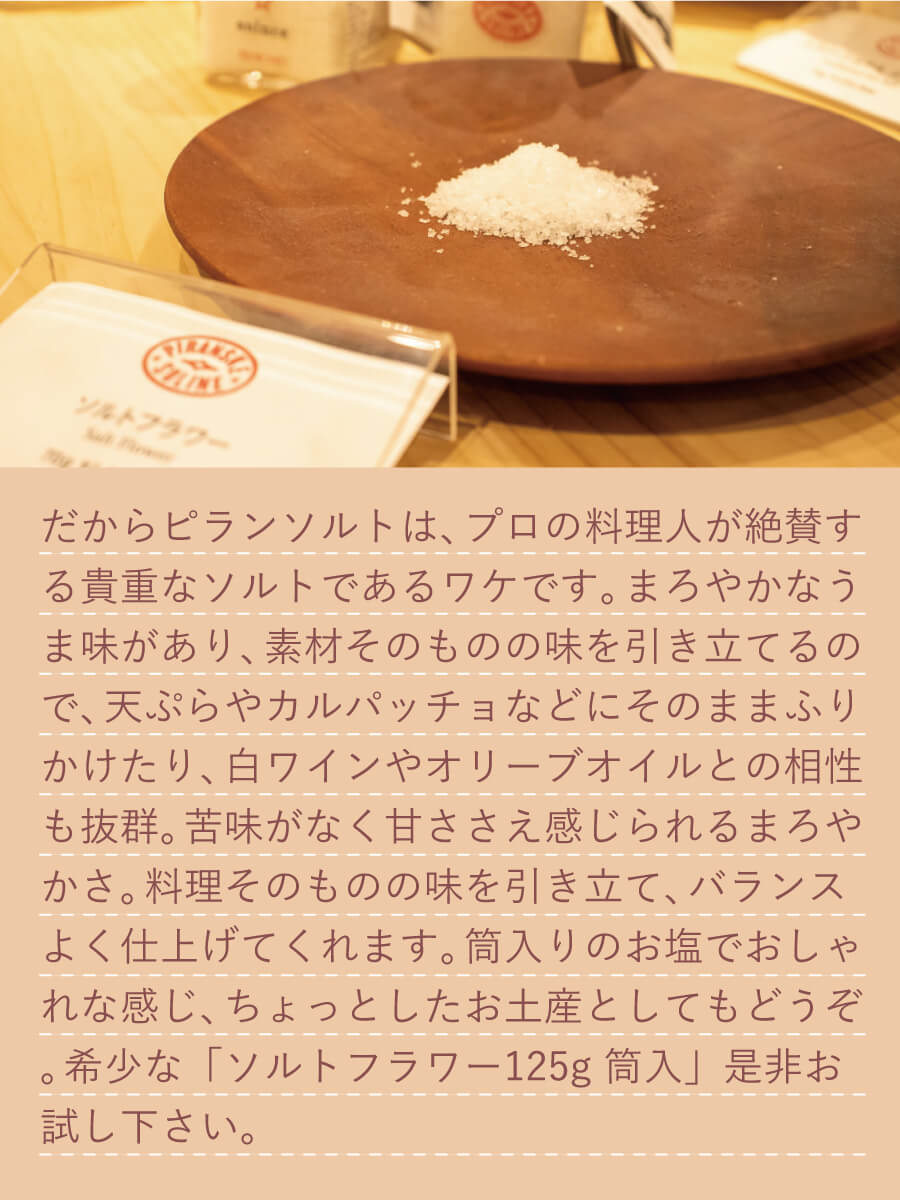 だから、ピランソルトは、苦味が少なく甘ささえ感じられるまろやかさ、そしてミネラルも豊富なのです。プロの料理人が絶賛する貴重なソルトであるワケです。まろやかなうま味があり、素材そのものの味を引き立てるので、 天ぷらやカルパッチョなどにそのままふりかけたり、 白ワインやオリーブオイルとの相性も抜群。苦味がなく甘ささえ感じられるまろやかさ。料理そのものの味を引き立て、バランスよく仕上げてくれます。筒入りのお塩＋ミニスプーンでおしゃれな感じ、ちょっとしたお土産としてもどうぞ。希少なソルトフラワー、「ソルトフラワー 125g 筒入」是非お試し下さい。