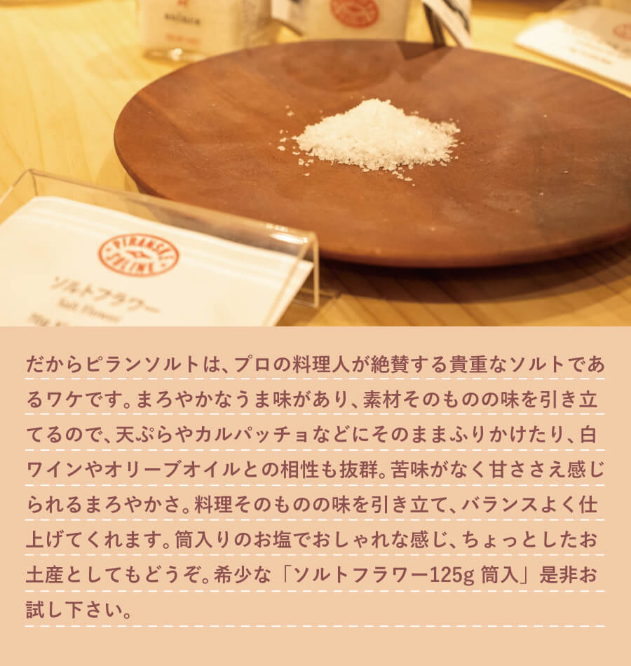 だから、ピランソルトは、苦味が少なく甘ささえ感じられるまろやかさ、そしてミネラルも豊富なのです。プロの料理人が絶賛する貴重なソルトであるワケです。まろやかなうま味があり、素材そのものの味を引き立てるので、 天ぷらやカルパッチョなどにそのままふりかけたり、 白ワインやオリーブオイルとの相性も抜群。苦味がなく甘ささえ感じられるまろやかさ。料理そのものの味を引き立て、バランスよく仕上げてくれます。筒入りのお塩＋ミニスプーンでおしゃれな感じ、ちょっとしたお土産としてもどうぞ。希少なソルトフラワー、「ソルトフラワー 125g 筒入」是非お試し下さい。